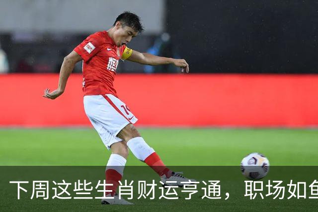 下周这些生肖财运亨通，职场如鱼得水，喜讯频传！