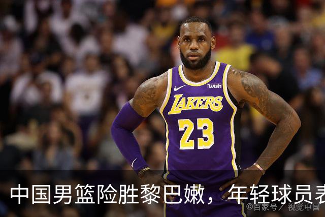 中国男篮险胜黎巴嫩，年轻球员表现愈加出色