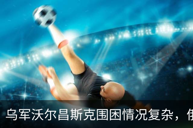 乌军沃尔昌斯克围困情况复杂，俄军进展缓慢
