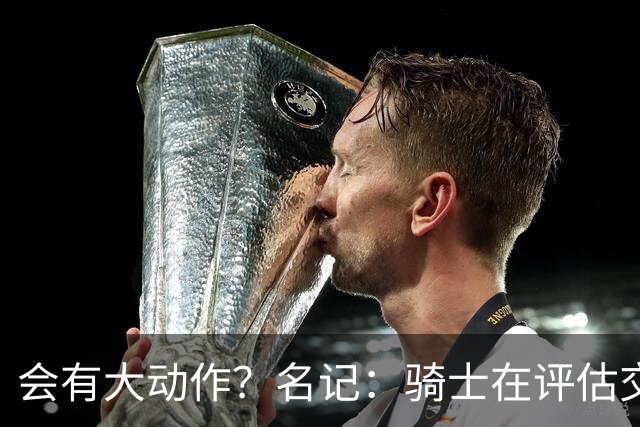 会有大动作？名记：骑士在评估交易市场 斯特鲁斯&施罗德或被送走
