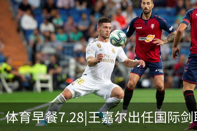 体育早餐7.28|王嘉尔出任国际剑联全球大使 中国男篮再胜喀麦隆队