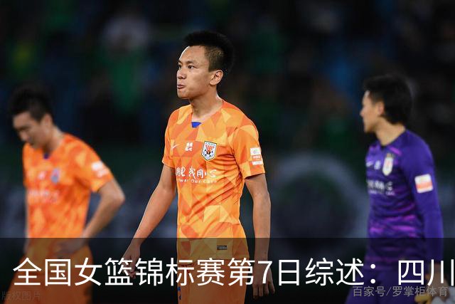 全国女篮锦标赛第7日综述：四川领跑积分榜 焦点对决河南吞下一败