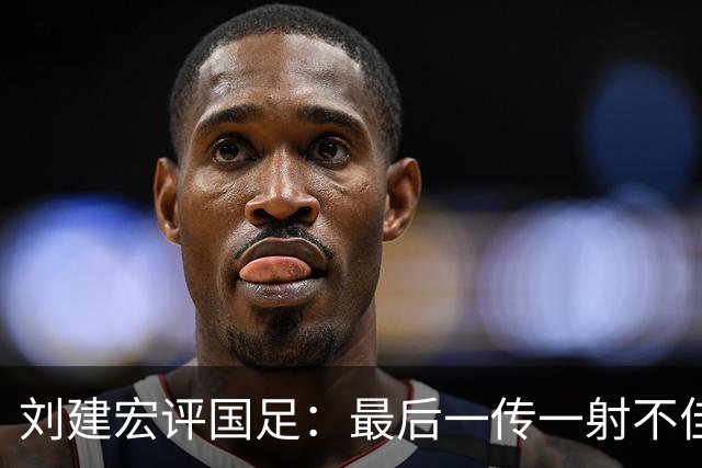 刘建宏评国足：最后一传一射不佳，恰恰代表了中国足球正常水平