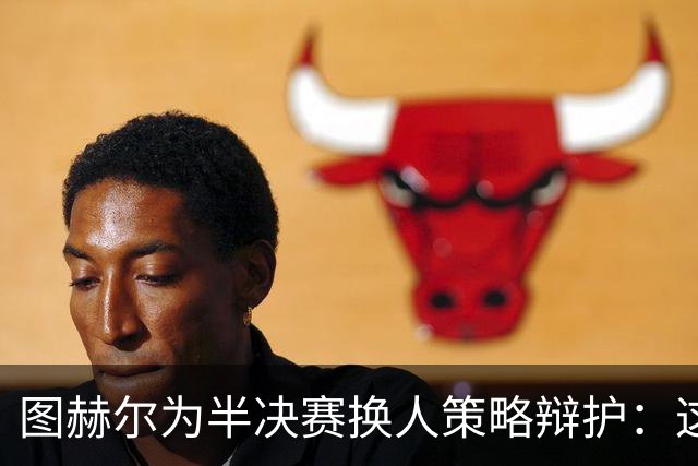 图赫尔为半决赛换人策略辩护：这是我独自承担的后果