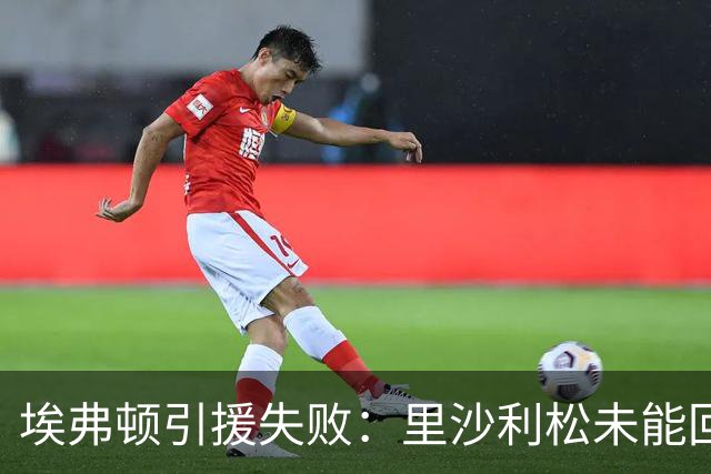 埃弗顿引援失败：里沙利松未能回归，球队锋线捉襟见肘