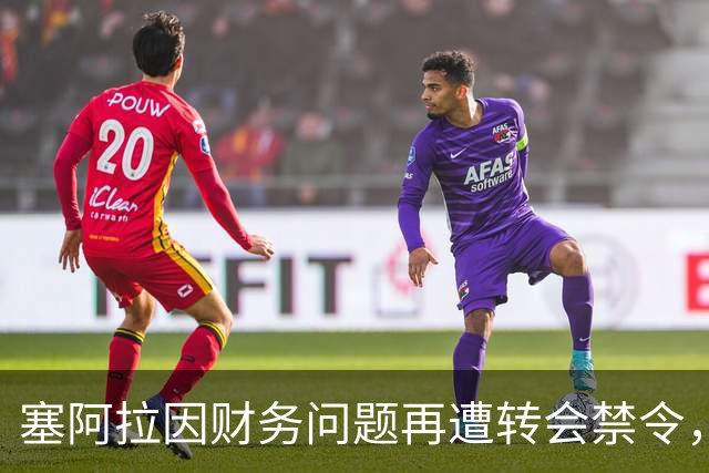 塞阿拉因财务问题再遭转会禁令，12名新援注册成功
