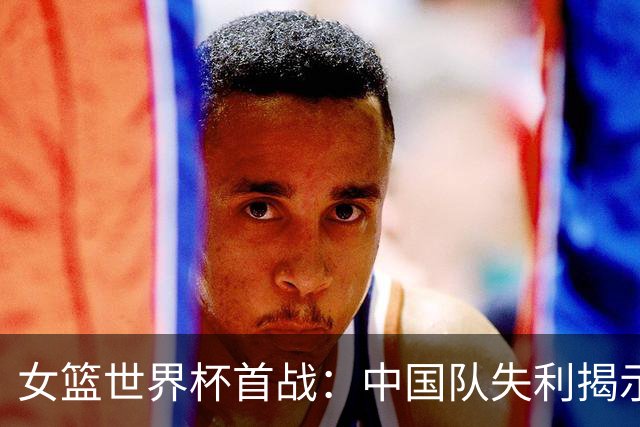 女篮世界杯首战：中国队失利揭示六个问题