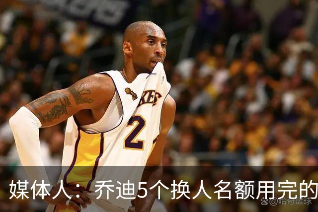 媒体人：乔迪5个换人名额用完的太早，最后被对手按在那儿摩擦