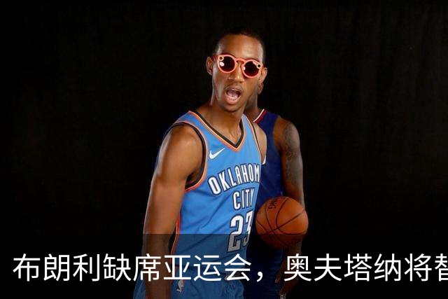 布朗利缺席亚运会，奥夫塔纳将替补参赛