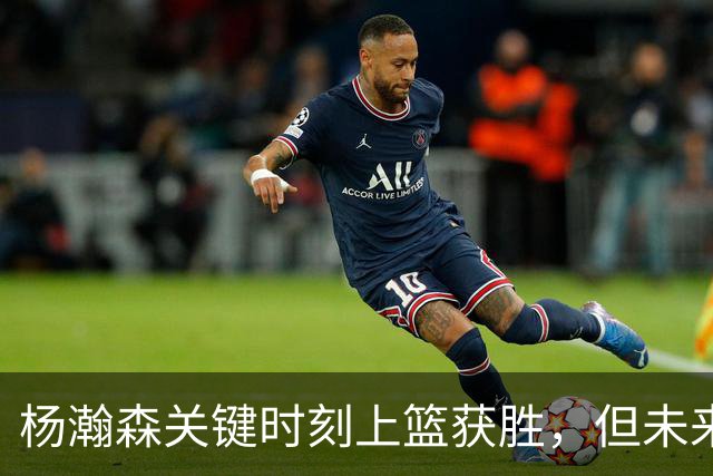 杨瀚森关键时刻上篮获胜，但未来四场将缺阵