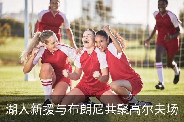 湖人新援与布朗尼共聚高尔夫场