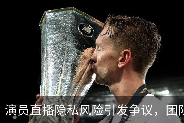 演员直播隐私风险引发争议，团队不足成焦点