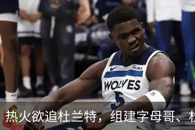 热火欲追杜兰特，组建字母哥、杜兰特与阿德巴约三巨头阵容