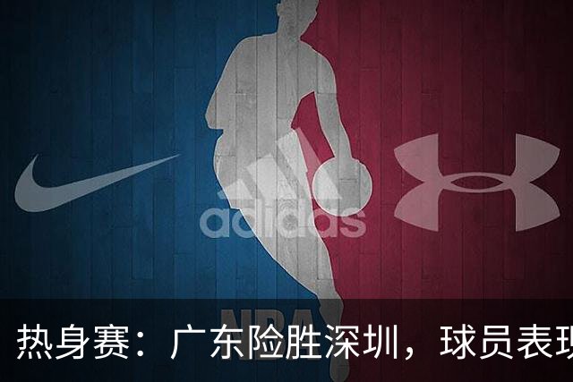热身赛：广东险胜深圳，球员表现各异