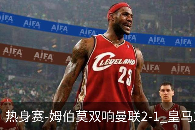 热身赛-姆伯莫双响曼联2-1 皇马2-2 道曼传射枪手4-1