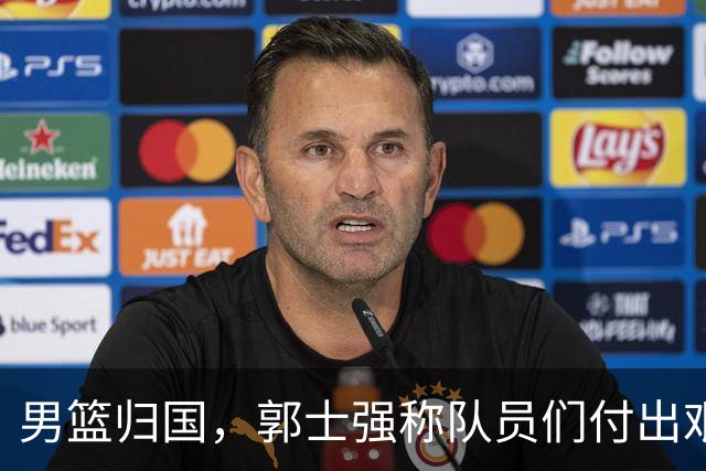 男篮归国，郭士强称队员们付出艰辛，期待用成绩回应质疑