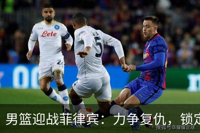 男篮迎战菲律宾：力争复仇，锁定小组第一