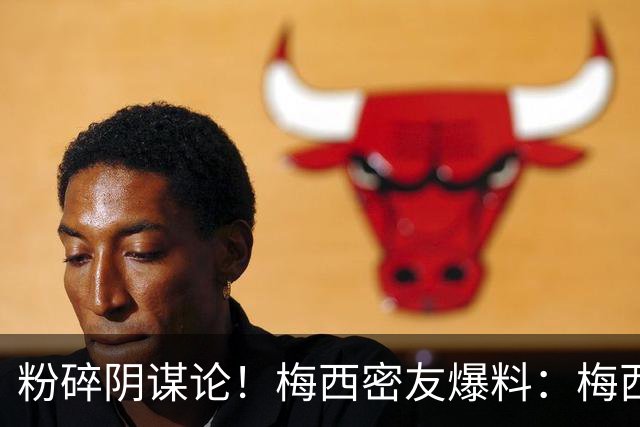 粉碎阴谋论！梅西密友爆料：梅西很快会打破沉默，澄清部分谣言