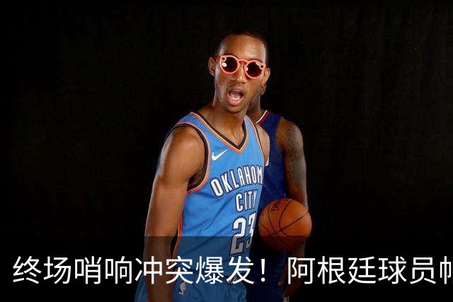 终场哨响冲突爆发！阿根廷球员帕雷德斯锁喉加西亚、抱摔加维，吃到红牌