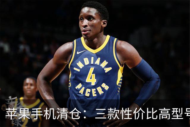 苹果手机清仓：三款性价比高型号推荐