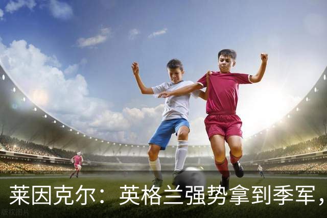 莱因克尔：英格兰强势拿到季军，我很难不看好我们赢得2028欧洲杯