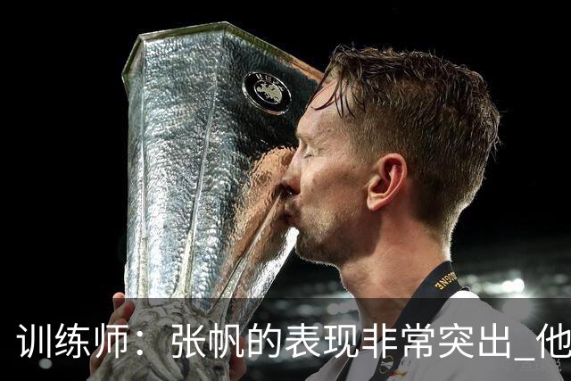 训练师：张帆的表现非常突出 他对胜利和进步有着强烈的欲望
