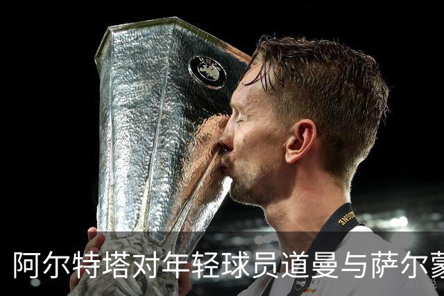 阿尔特塔对年轻球员道曼与萨尔蒙的表现赞不绝口
