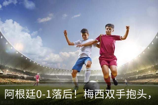 阿根廷0-1落后！梅西双手抱头，神情低落