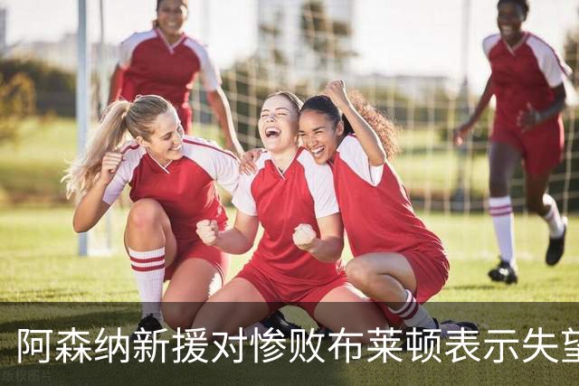 阿森纳新援对惨败布莱顿表示失望：表现不合格