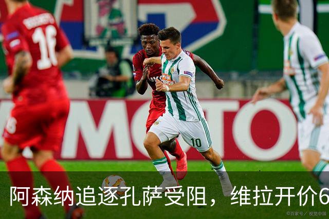 阿森纳追逐孔萨受阻，维拉开价6000万英镑