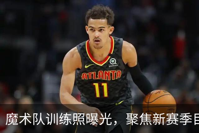 魔术队训练照曝光，聚焦新赛季目标