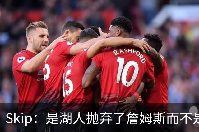 Skip：是湖人抛弃了詹姆斯而不是反过来 湖人曾拒绝续约詹姆斯
