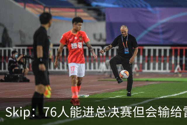 Skip：76人能进总决赛但会输给雷霆或马刺 LBJ总决赛战绩将4胜7负