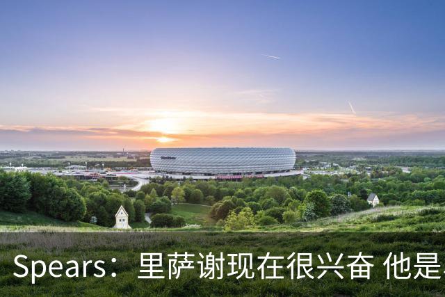 Spears：里萨谢现在很兴奋 他是乌杰里一直喜欢的球员类型